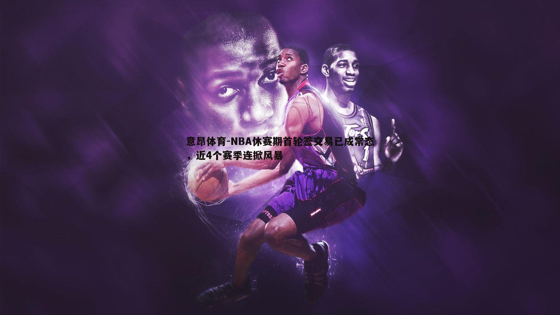 意昂体育-NBA休赛期首轮签交易已成常态，近4个赛季连掀风暴