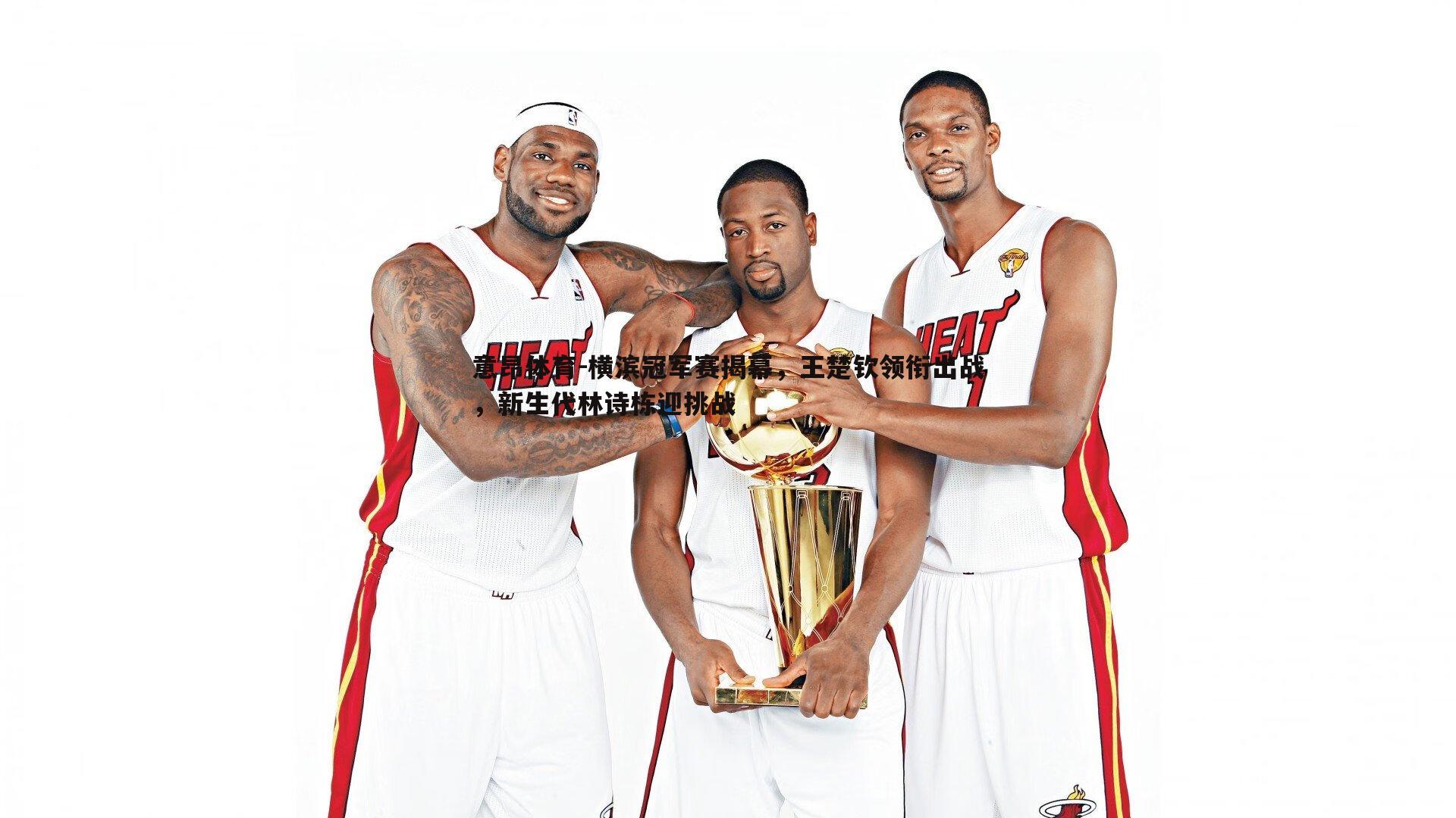 意昂体育-横滨冠军赛揭幕，王楚钦领衔出战，新生代林诗栋迎挑战